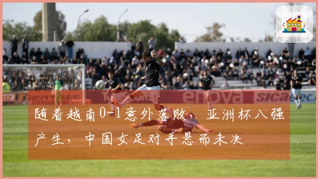 随着越南0-1意外落败，亚洲杯八强产生，中国女足对手悬而未决