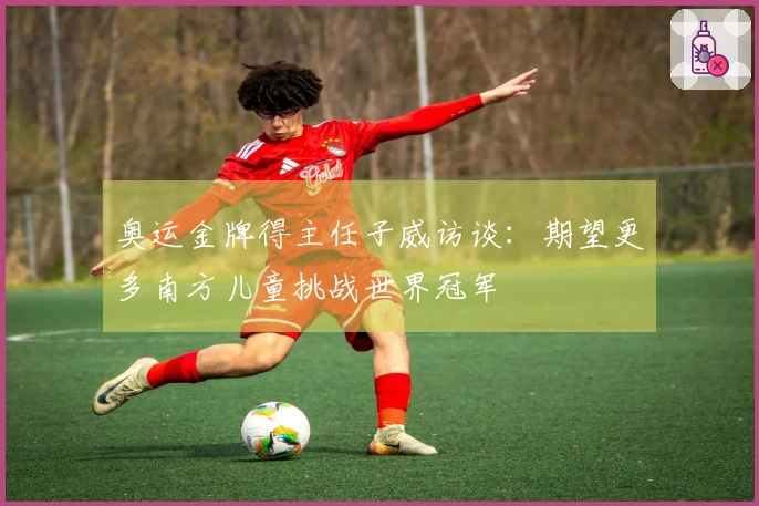 奥运金牌得主任子威访谈：期望更多南方儿童挑战世界冠军