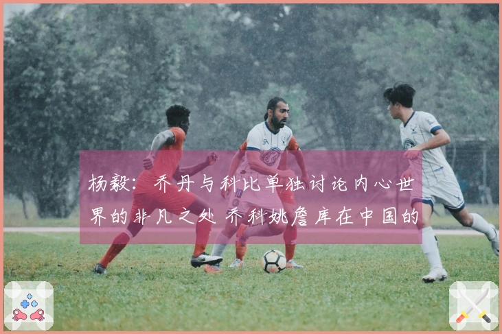 杨毅：乔丹与科比单独讨论内心世界的非凡之处 乔科姚詹库在中国的影响力超乎寻常