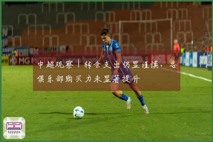 中超观察｜转会支出仍显谨慎，各俱乐部购买力未显著提升