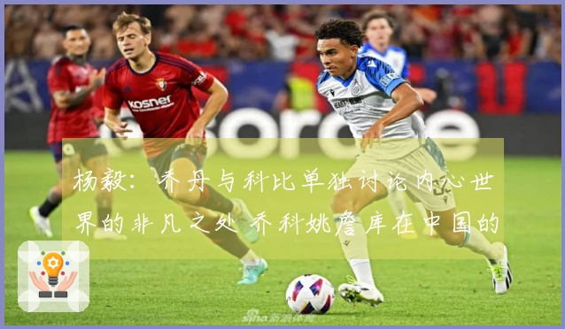 杨毅：乔丹与科比单独讨论内心世界的非凡之处 乔科姚詹库在中国的影响力超乎寻常