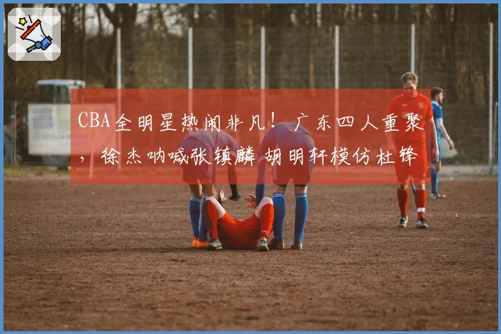 CBA全明星热闹非凡！广东四人重聚，徐杰呐喊张镇麟 胡明轩模仿杜锋