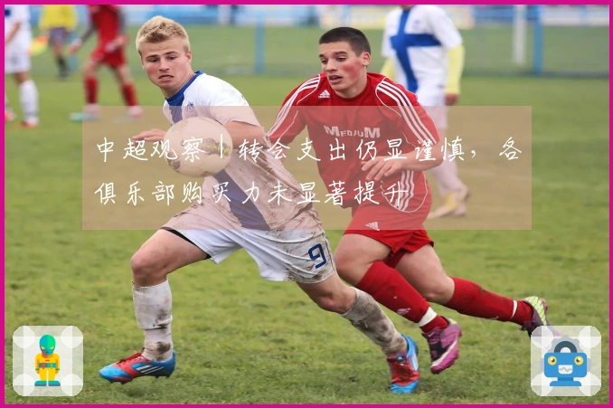 中超观察｜转会支出仍显谨慎，各俱乐部购买力未显著提升