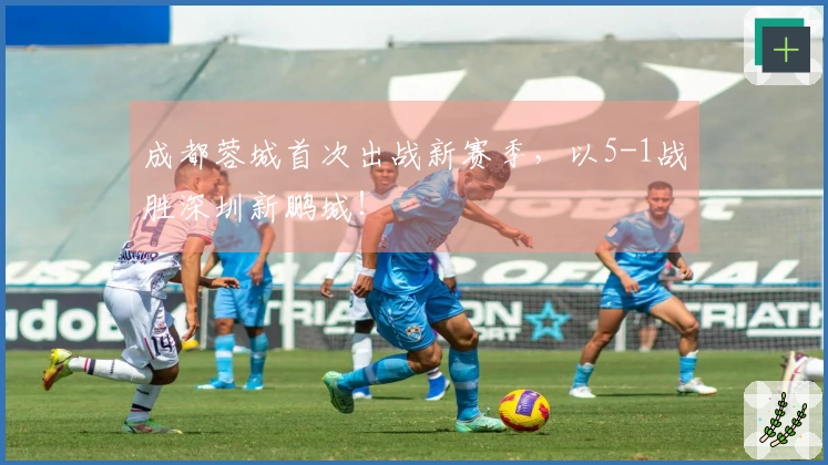 成都蓉城首次出战新赛季，以5-1战胜深圳新鹏城！