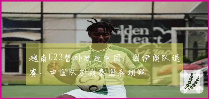 越南U23替补赶赴中国，因伊朗队退赛，中国队连战泰国和朝鲜