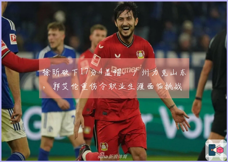 徐昕砍下17分4盖帽，广州力克山东，郭艾伦重伤令职业生涯面临挑战