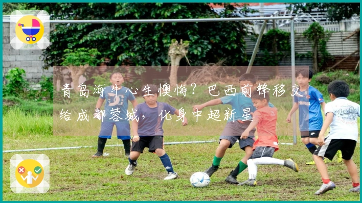 青岛海牛心生懊悔？巴西前锋移交给成都蓉城，化身中超新星