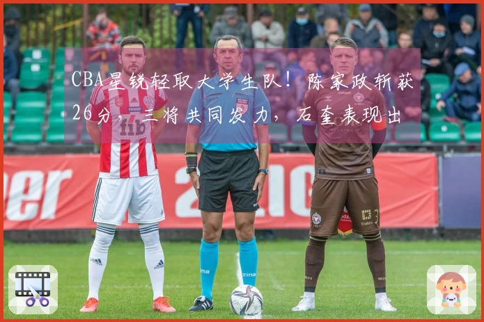 CBA星锐轻取大学生队！陈家政斩获26分，三将共同发力，石奎表现出色