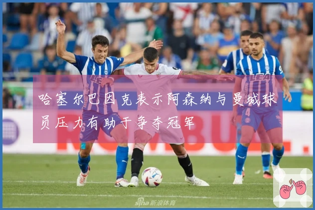 哈塞尔巴因克表示阿森纳与曼城球员压力有助于争夺冠军