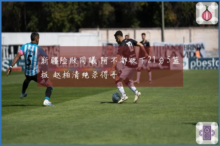 新疆险败同曦 阿不都砍下21分5篮板 赵柏清绝杀得手