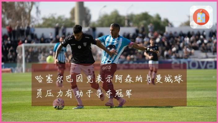 哈塞尔巴因克表示阿森纳与曼城球员压力有助于争夺冠军
