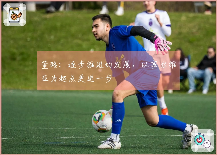 董路：逐步推进的发展，以塞尔维亚为起点更进一步