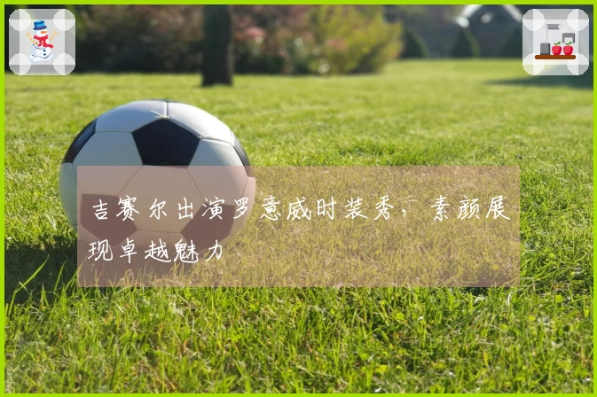 吉赛尔出演罗意威时装秀，素颜展现卓越魅力
