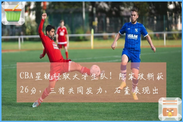 CBA星锐轻取大学生队！陈家政斩获26分，三将共同发力，石奎表现出色