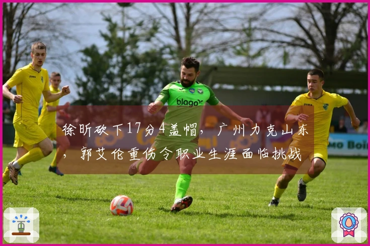 徐昕砍下17分4盖帽，广州力克山东，郭艾伦重伤令职业生涯面临挑战