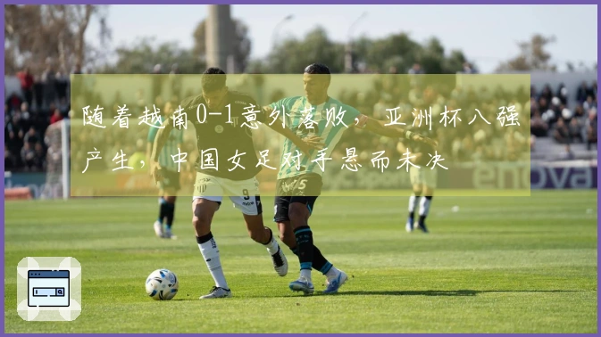 随着越南0-1意外落败，亚洲杯八强产生，中国女足对手悬而未决
