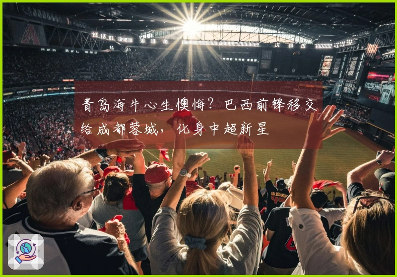 青岛海牛心生懊悔？巴西前锋移交给成都蓉城，化身中超新星