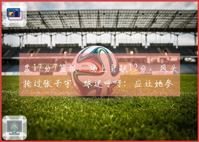 轰17分7篮板，场上贡献12分，风头抢过张子宇，球迷呼吁：应让她参加世界杯