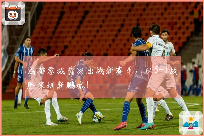 成都蓉城首次出战新赛季，以5-1战胜深圳新鹏城！