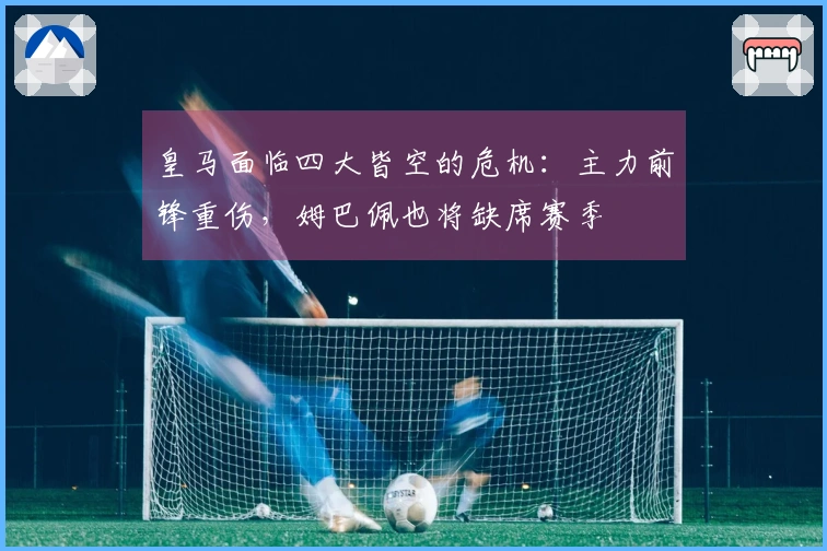 皇马面临四大皆空的危机：主力前锋重伤，姆巴佩也将缺席赛季